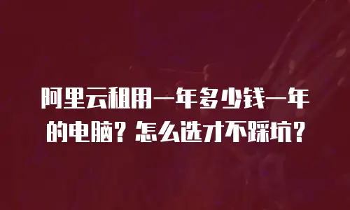 阿里云租用一年多少钱一年的电脑？怎么选才不踩坑？