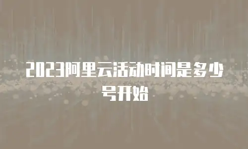 2023阿里云活动时间是多少号开始