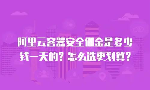 阿里云容器安全佣金是多少钱一天的？怎么选更划算？