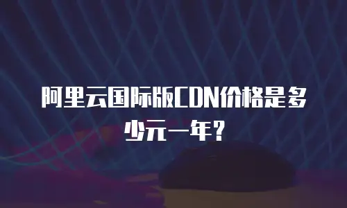 阿里云国际版CDN价格是多少元一年？