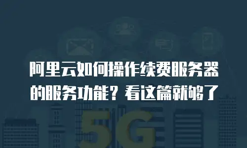 阿里云如何操作续费服务器的服务功能？看这篇就够了