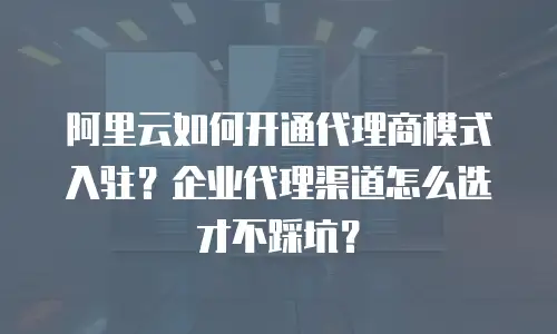 阿里云如何开通代理商模式入驻？企业代理渠道怎么选才不踩坑？
