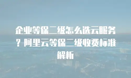 企业等保二级怎么选云服务？阿里云等保二级收费标准解析