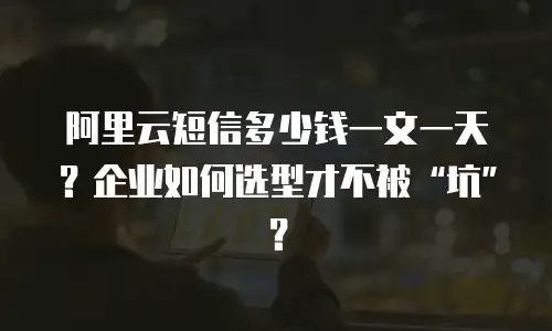 阿里云短信多少钱一文一天？企业如何选型才不被“坑”？