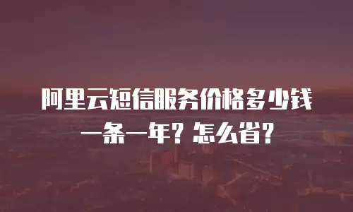 阿里云短信服务价格多少钱一条一年？怎么省？