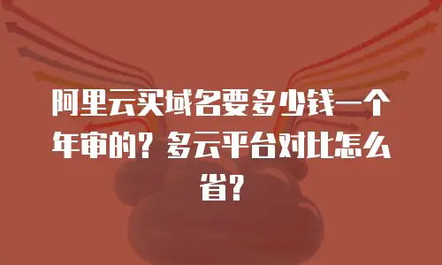 阿里云买域名要多少钱一个年审的？多云平台对比怎么省？