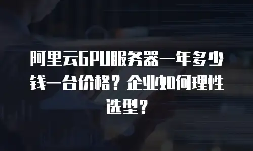 阿里云GPU服务器一年多少钱一台价格？企业如何理性选型？