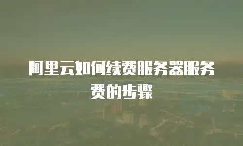 阿里云如何续费服务器服务费的步骤