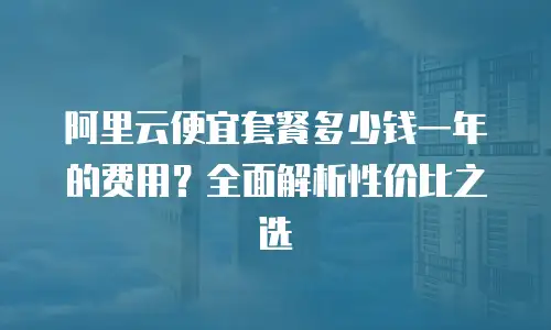 阿里云便宜套餐多少钱一年的费用？全面解析性价比之选