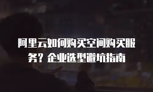 阿里云如何购买空间购买服务？企业选型避坑指南