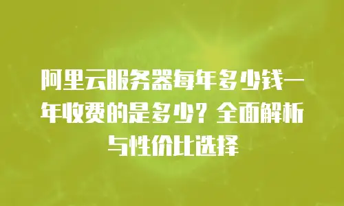 阿里云服务器每年多少钱一年收费的是多少？全面解析与性价比选择