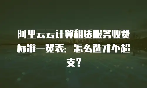阿里云云计算租赁服务收费标准一览表：怎么选才不超支？