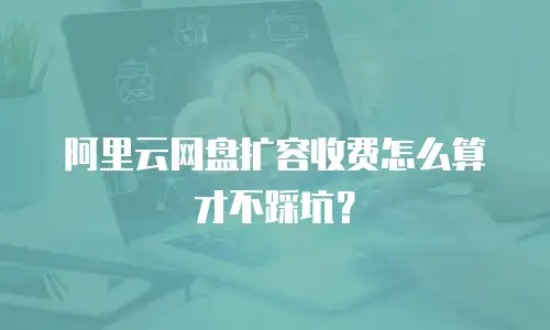 阿里云网盘扩容收费怎么算才不踩坑？