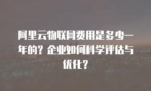阿里云物联网费用是多少一年的？企业如何科学评估与优化？