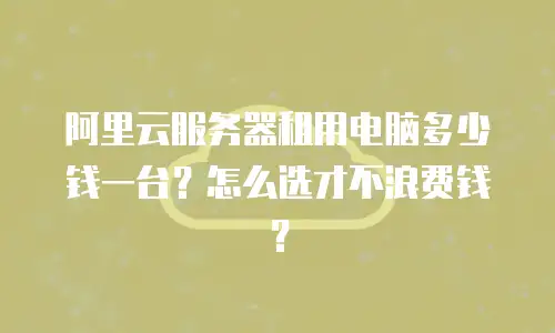 阿里云服务器租用电脑多少钱一台？怎么选才不浪费钱？