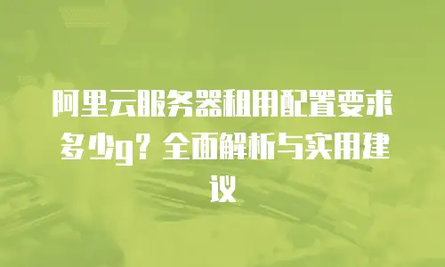 阿里云服务器租用配置要求多少g？全面解析与实用建议