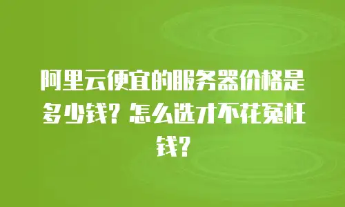 阿里云便宜的服务器价格是多少钱？怎么选才不花冤枉钱？