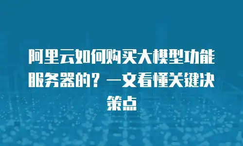 阿里云如何购买大模型功能服务器的？一文看懂关键决策点