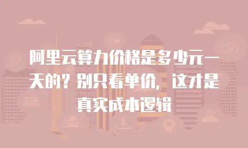 阿里云算力价格是多少元一天的？别只看单价，这才是真实成本逻辑