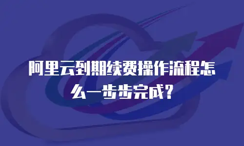 阿里云到期续费操作流程怎么一步步完成？