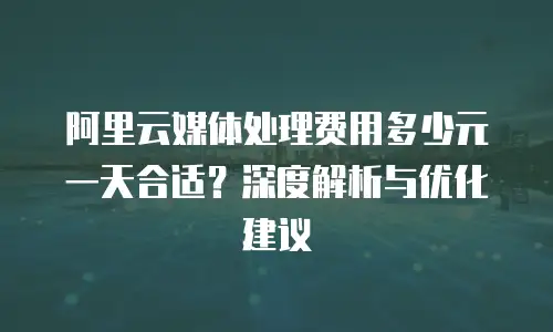 阿里云媒体处理费用多少元一天合适？深度解析与优化建议