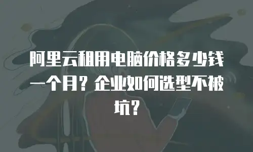 阿里云租用电脑价格多少钱一个月？企业如何选型不被坑？