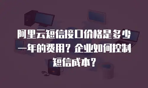 阿里云短信接口价格是多少一年的费用？企业如何控制短信成本？