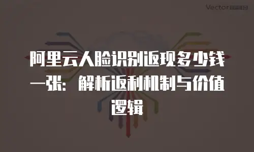 阿里云人脸识别返现多少钱一张：解析返利机制与价值逻辑