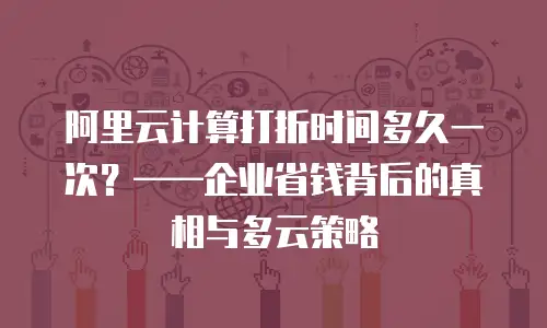 阿里云计算打折时间多久一次？——企业省钱背后的真相与多云策略