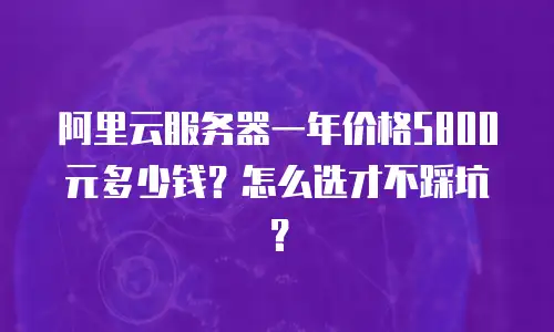 阿里云服务器一年价格5800元多少钱？怎么选才不踩坑？