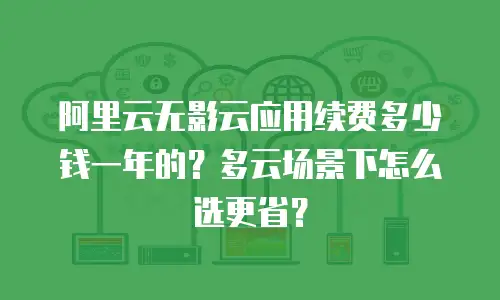 阿里云无影云应用续费多少钱一年的？多云场景下怎么选更省？