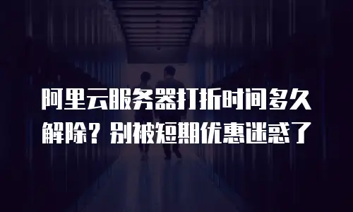 阿里云服务器打折时间多久解除？别被短期优惠迷惑了