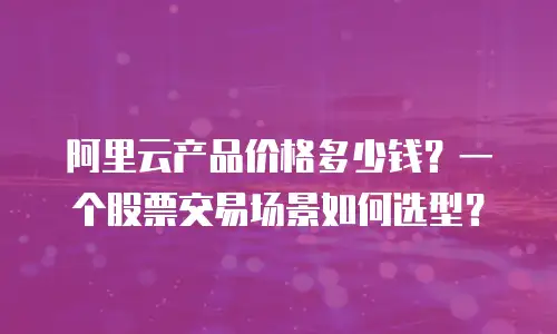 阿里云产品价格多少钱？一个股票交易场景如何选型？