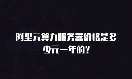 阿里云算力服务器价格是多少元一年的？