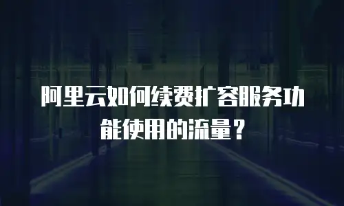 阿里云如何续费扩容服务功能使用的流量？