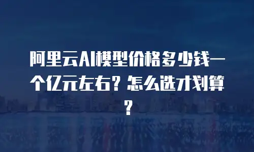 阿里云AI模型价格多少钱一个亿元左右？怎么选才划算？