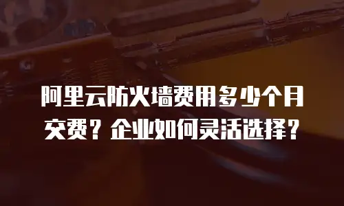 阿里云防火墙费用多少个月交费？企业如何灵活选择？