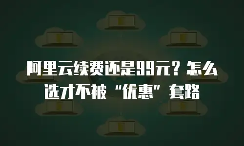 阿里云续费还是99元？怎么选才不被&ldquo;优惠&rdquo;套路