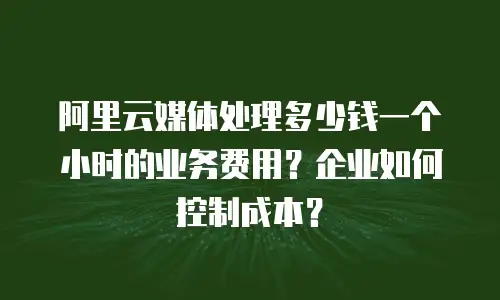 阿里云媒体处理多少钱一个小时的业务费用？企业如何控制成本？