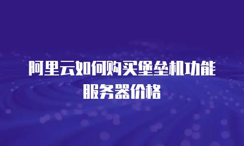 阿里云如何购买堡垒机功能服务器价格