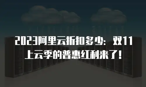 2023阿里云折扣多少：双11上云季的普惠红利来了！