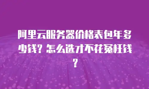 阿里云服务器价格表包年多少钱？怎么选才不花冤枉钱？