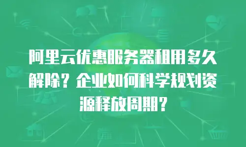 阿里云优惠服务器租用多久解除？企业如何科学规划资源释放周期？