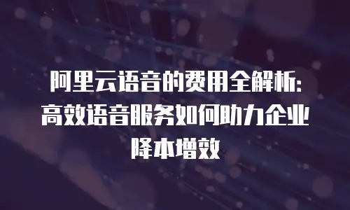 阿里云语音的费用全解析：高效语音服务如何助力企业降本增效