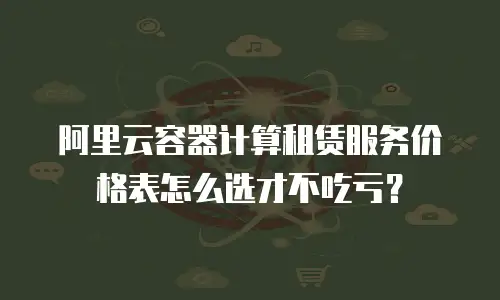 阿里云容器计算租赁服务价格表怎么选才不吃亏？