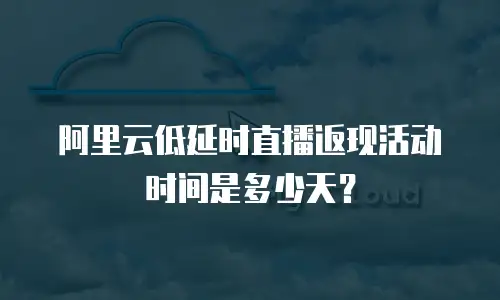 阿里云低延时直播返现活动时间是多少天？