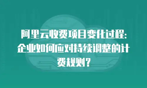 阿里云收费项目变化过程：企业如何应对持续调整的计费规则？