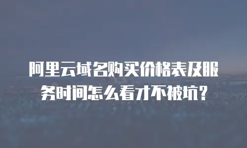 阿里云域名购买价格表及服务时间怎么看才不被坑？
