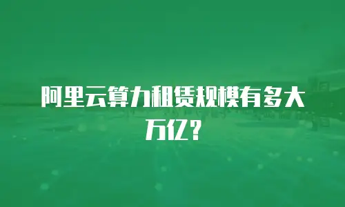 阿里云算力租赁规模有多大万亿？