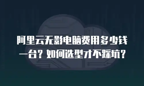 阿里云无影电脑费用多少钱一台？如何选型才不踩坑？